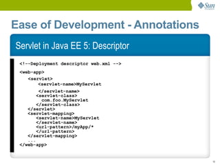 Ease of Development - Annotations
Servlet in Java EE 5: Descriptor
 <!--Deployment descriptor web.xml -->
 <web-app>
    <servlet>
        <servlet-name>MyServlet
         </servlet-name>
        <servlet-class>
          com.foo.MyServlet
        </servlet-class>
    </servlet>
    <servlet-mapping>
        <servlet-name>MyServlet
        </servlet-name>
        <url-pattern>/myApp/*
        </url-pattern>
    </servlet-mapping>
    ...
 </web-app>


                                         18
 