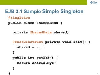 EJB 3.1 Sample Simple Singleton
 @Singleton
 public class SharedBean {

     private SharedData shared;

     @PostConstruct private void init() {
       shared = ...;
     }
     public int getXYZ() {
       return shared.xyz;
     }
 }                                          33
 
