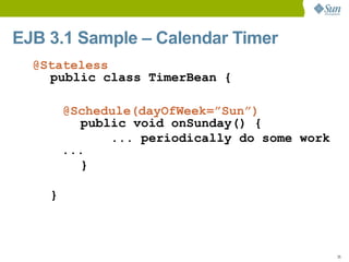 EJB 3.1 Sample – Calendar Timer
  @Stateless
    public class TimerBean {

        @Schedule(dayOfWeek=”Sun”)
          public void onSunday() {
              ... periodically do some work
        ...
          }

    }



                                              35
 