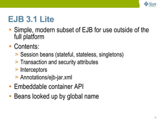 EJB 3.1 Lite
• Simple, modern subset of EJB for use outside of the
  full platform
• Contents:
  >   Session beans (stateful, stateless, singletons)
  >   Transaction and security attributes
  >   Interceptors
  >   Annotations/ejb-jar.xml
• Embeddable container API
• Beans looked up by global name

                                                        37
 