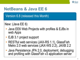 NetBeans & Java EE 6
Version 6.8 (released this Month)

New: (Java EE 6)
• Java EE6 Web Projects with profiles & EJBs in
  web Apps
• EJB 3.1 project support
• RESTful web services (JAX-RS 1.1), GlassFish
  Metro 2.0 web services (JAX-WS 2.2), JAXB 2.2
• Java Persistence JPA 2.0, deployment, debugging
  and profiling with GlassFish v3 application server
                                                       48
 
