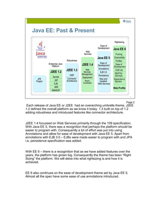Java EE: Past & Present
                                                                               Rightsizing
                                                                 Ease of
                                                               Development    Java EE 6
                                                     Web
                                                    Services                   Pruning
                                                               Java EE 5      Extensibility
                                   Robustness                                  Profiles
                 Enterprise Java                                 Ease of
                    Platform
                                                  J2EE 1.4     Development     Ease of
                                                                              Development
                                                               Annotations
                                   J2EE 1.3          Web                       EJB Lite
                  J2EE 1.2                         Services      EJB 3.0
                                                                               RESTful
                                      CMP         Management
                                                               Persistence     Services
                     Servlet                      Deployment
        JPE                         Connector                   New and       Dependency
       Project        JSP          Architecture     Async.      Updated        Ejection
                      EJB                          Connector   Web Services
                      JMS                                                     Web Profile
                    RMI/IIOP

                                                                                                2




                                                                                              Page 2
 Each release of Java EE or J2EE had an overarching umbrella theme. J2EE
1.2 defined the overall platform as we know it today. 1.3 built on top of 1.2
adding robustness and introduced features like connector architecture.


J2EE 1.4 focussed on Web Services primarily through the 109 specification.
With Java EE 5, there was a recognition that perhaps the platform should be
easier to program with. Consequently a lot of effort was put into using
Annotations and allow for ease of development with Java EE 5. Apart from
annotations with EJB 3.0 – EJBs were made easier to program with and JPA
i.e. persistence specification was added.


With EE 6 – there is a recoginition that as we have added features over the
years, the platform has grown big. Consequently the theme has been “Right
Sizing” the platform. We will delve into what rightsizing is and how it is
achieved.


EE 6 also continues on the ease of development theme set by Java EE 5.
Almost all the spec have some ease of use annotations introduced.
 