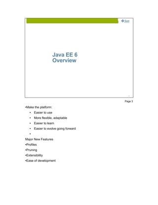 Java EE 6
                          Overview




                                             3




                                           Page 3

●   Make the platform:
      ●   Easier to use
      ●   More flexible, adaptable
      ●   Easier to learn
      ●   Easier to evolve going forward
      ●



Major New Features
●   Profiles
●   Pruning
●   Extensibility
●   Ease of development
 