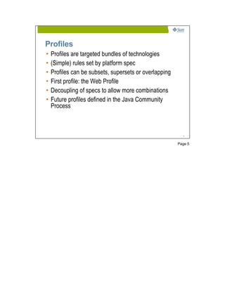 Profiles
•   Profiles are targeted bundles of technologies
•   (Simple) rules set by platform spec
•   Profiles can be subsets, supersets or overlapping
•   First profile: the Web Profile
•   Decoupling of specs to allow more combinations
•   Future profiles defined in the Java Community
    Process



                                                          5




                                                        Page 5
 