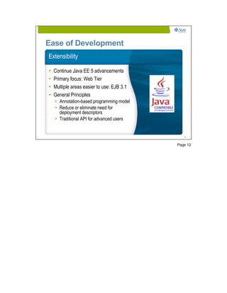 Ease of Development
Extensibility

•   Continue Java EE 5 advancements
•   Primary focus: Web Tier
•   Multiple areas easier to use: EJB 3.1
•   General Principles
    > Annotation-based programming model
    > Reduce or eliminate need for
      deployment descriptors
    > Traditional API for advanced users


                                               12




                                            Page 12
 