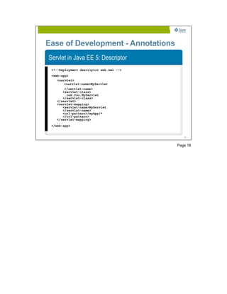 Ease of Development - Annotations
Servlet in Java EE 5: Descriptor
 <!--Deployment descriptor web.xml -->
 <web-app>
    <servlet>
        <servlet-name>MyServlet
         </servlet-name>
        <servlet-class>
          com.foo.MyServlet
        </servlet-class>
    </servlet>
    <servlet-mapping>
        <servlet-name>MyServlet
        </servlet-name>
        <url-pattern>/myApp/*
        </url-pattern>
    </servlet-mapping>
    ...
 </web-app>


                                            18




                                         Page 18
 
