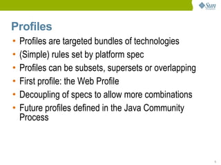 Profiles
•   Profiles are targeted bundles of technologies
•   (Simple) rules set by platform spec
•   Profiles can be subsets, supersets or overlapping
•   First profile: the Web Profile
•   Decoupling of specs to allow more combinations
•   Future profiles defined in the Java Community
    Process



                                                        5
 