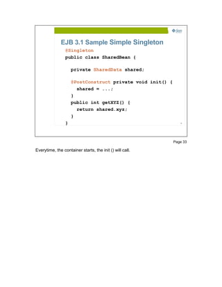 EJB 3.1 Sample Simple Singleton
                 @Singleton
                 public class SharedBean {

                     private SharedData shared;

                     @PostConstruct private void init() {
                       shared = ...;
                     }
                     public int getXYZ() {
                       return shared.xyz;
                     }
                 }                                             33




                                                            Page 33

Everytime, the container starts, the init () will call.
 