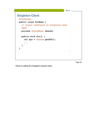 Singleton Client
    @Stateless
    public class FooBean {
      // Inject reference to Singleton bean
      @EJB
      private SharedBean shared;

        public void foo() {
          int xyz = shared.getXYZ();
          ...
        }
    }
                                                 34




                                                      Page 34

Client is calling this Singleton session bean.
 