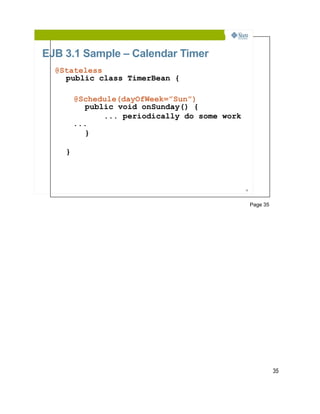 EJB 3.1 Sample – Calendar Timer
  @Stateless
    public class TimerBean {

        @Schedule(dayOfWeek=”Sun”)
          public void onSunday() {
              ... periodically do some work
        ...
          }

    }



                                              35




                                                   Page 35




                                                             35
 