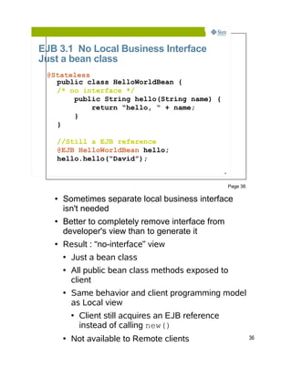 EJB 3.1 No Local Business Interface
Just a bean class
 @Stateless
   public class HelloWorldBean {
   /* no interface */
       public String hello(String name) {
            return “hello, “ + name;
       }
   }

   //Still a EJB reference
   @EJB HelloWorldBean hello;
   hello.hello(“David”);
                                                        36




                                                             Page 36

   ●   Sometimes separate local business interface
       isn't needed
   ●   Better to completely remove interface from
       developer's view than to generate it
   ●   Result : “no-interface” view
       ●   Just a bean class
       ●   All public bean class methods exposed to
           client
       ●   Same behavior and client programming model
           as Local view
           ●   Client still acquires an EJB reference
               instead of calling new()
       ●   Not available to Remote clients                             36
 