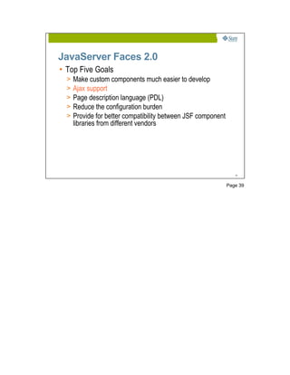 JavaServer Faces 2.0
• Top Five Goals
  >   Make custom components much easier to develop
  >   Ajax support
  >   Page description language (PDL)
  >   Reduce the configuration burden
  >   Provide for better compatibility between JSF component
      libraries from different vendors




                                                                  39




                                                               Page 39
 