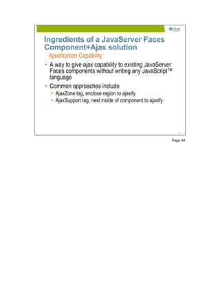 Ingredients of a JavaServer Faces
Component+Ajax solution
  Ajaxification Capability
• A way to give ajax capability to existing JavaServer
  Faces components without writing any JavaScript™
  language
• Common approaches include
  > AjaxZone tag, enclose region to ajaxify
  > AjaxSupport tag, nest inside of component to ajaxify




                                                              44




                                                           Page 44
 