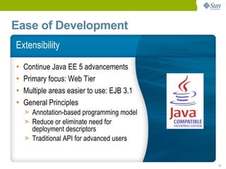 Ease of Development
Extensibility

•   Continue Java EE 5 advancements
•   Primary focus: Web Tier
•   Multiple areas easier to use: EJB 3.1
•   General Principles
    > Annotation-based programming model
    > Reduce or eliminate need for
      deployment descriptors
    > Traditional API for advanced users


                                            12
 