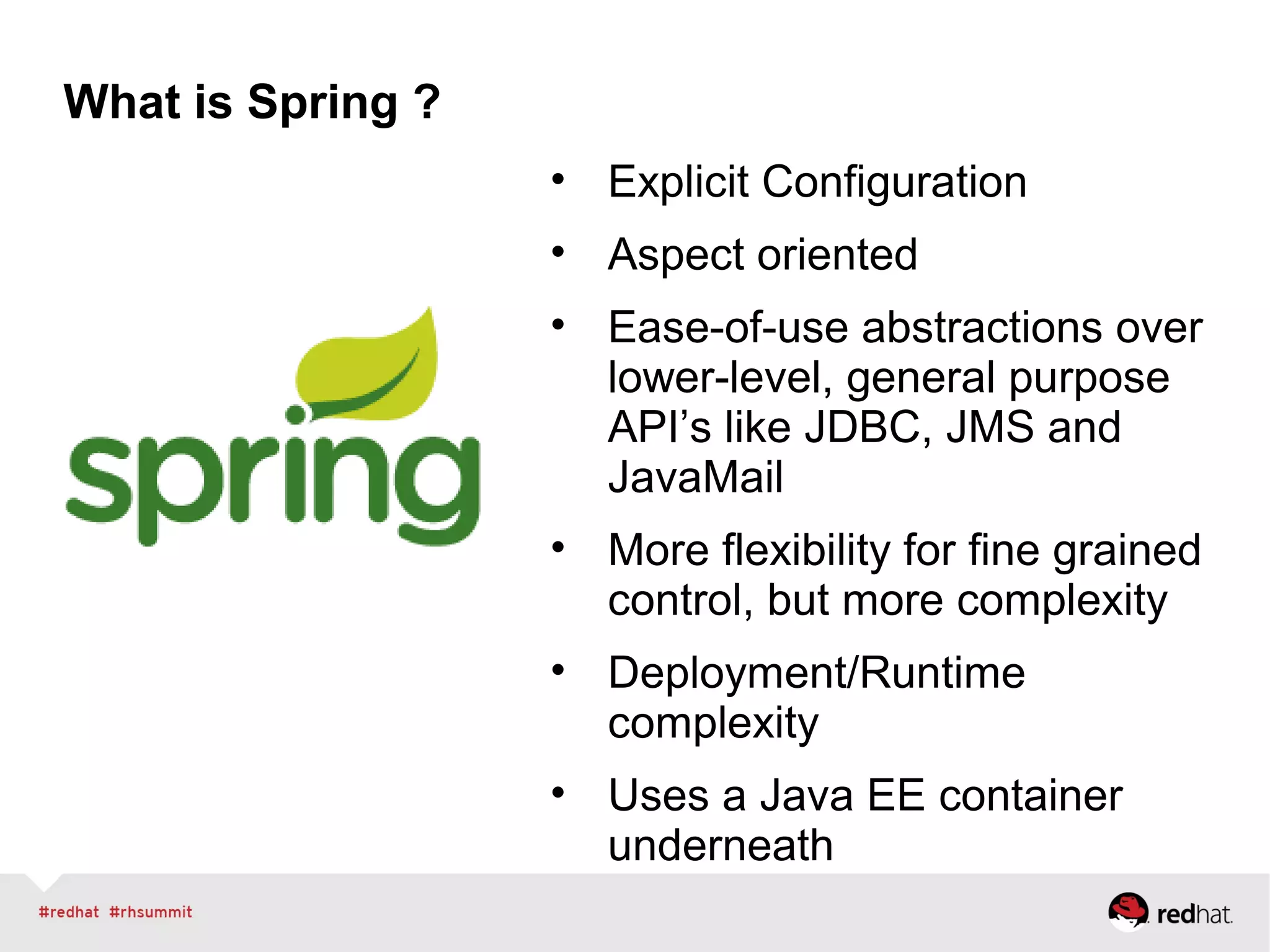 What is Spring ?
• Explicit Configuration
• Aspect oriented
• Ease-of-use abstractions over
lower-level, general purpose
API’s like JDBC, JMS and
JavaMail
• More flexibility for fine grained
control, but more complexity
• Deployment/Runtime
complexity
• Uses a Java EE container
underneath
 