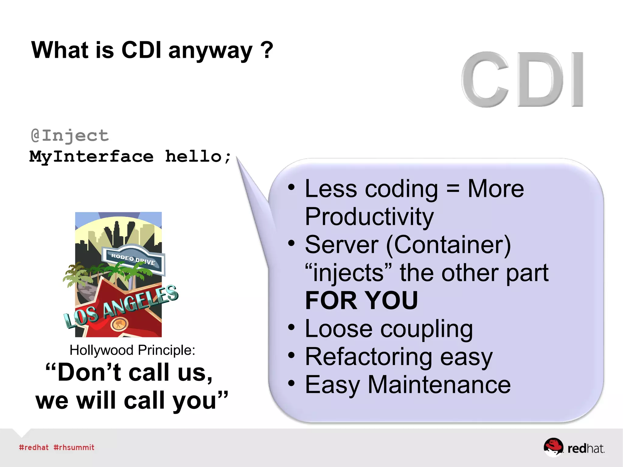What is CDI anyway ?
@Inject
MyInterface hello;
• Less coding = More
Productivity
• Server (Container)
“injects” the other part
FOR YOU
• Loose coupling
• Refactoring easy
• Easy Maintenance
Hollywood Principle:
“Don’t call us,
we will call you”
 