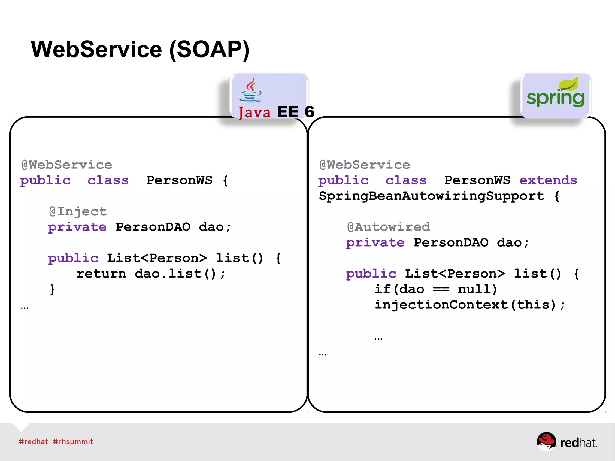 WebService (SOAP)
@WebService
public class PersonWS {
@Inject
private PersonDAO dao;
public List<Person> list() {
return dao.list();
}
…
Java EE 6
@WebService
public class PersonWS extends
SpringBeanAutowiringSupport {
@Autowired
private PersonDAO dao;
public List<Person> list() {
if(dao == null)
injectionContext(this);
…
…
 