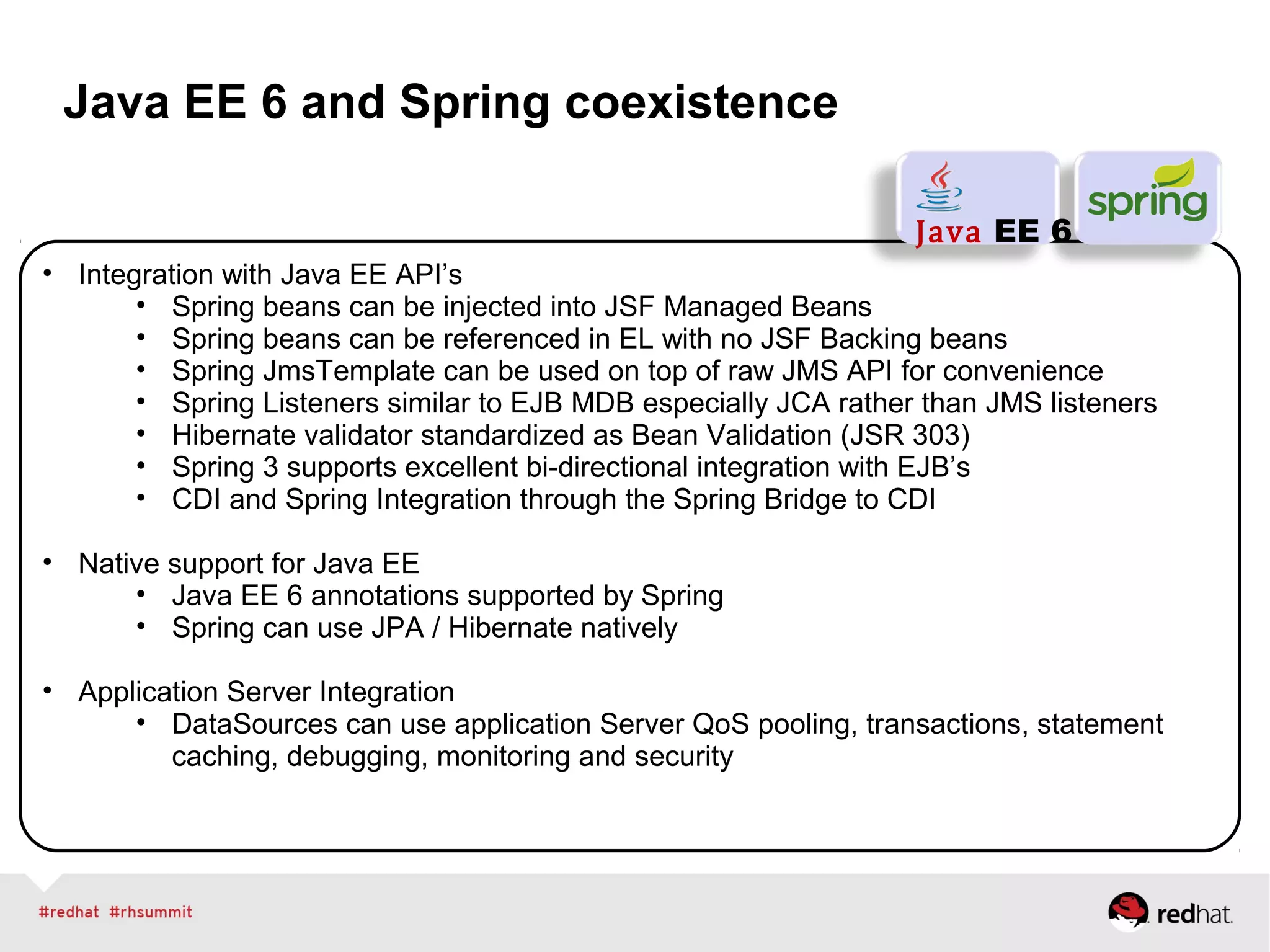 Java EE 6 and Spring coexistence
• Integration with Java EE API’s
• Spring beans can be injected into JSF Managed Beans
• Spring beans can be referenced in EL with no JSF Backing beans
• Spring JmsTemplate can be used on top of raw JMS API for convenience
• Spring Listeners similar to EJB MDB especially JCA rather than JMS listeners
• Hibernate validator standardized as Bean Validation (JSR 303)
• Spring 3 supports excellent bi-directional integration with EJB’s
• CDI and Spring Integration through the Spring Bridge to CDI
• Native support for Java EE
• Java EE 6 annotations supported by Spring
• Spring can use JPA / Hibernate natively
• Application Server Integration
• DataSources can use application Server QoS pooling, transactions, statement
caching, debugging, monitoring and security
Java EE 6
 