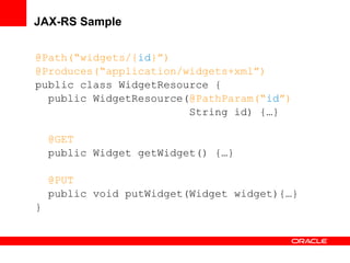 JAX-RS Sample
@Path(“widgets/{id}”)
@Produces(“application/widgets+xml”)
public class WidgetResource {
public WidgetResource(@PathParam(“id”)
String id) {…}
@GET
public Widget getWidget() {…}
@PUT
public void putWidget(Widget widget){…}
}

 