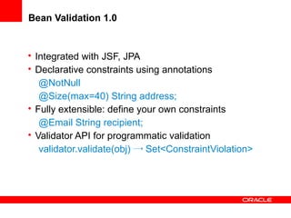 Bean Validation 1.0

• Integrated with JSF, JPA
• Declarative constraints using annotations
@NotNull
@Size(max=40) String address;
• Fully extensible: define your own constraints
@Email String recipient;
• Validator API for programmatic validation
validator.validate(obj) → Set<ConstraintViolation>

 