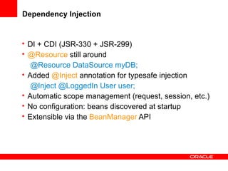 Dependency Injection

• DI + CDI (JSR-330 + JSR-299)
• @Resource still around
@Resource DataSource myDB;
• Added @Inject annotation for typesafe injection
@Inject @LoggedIn User user;
• Automatic scope management (request, session, etc.)
• No configuration: beans discovered at startup
• Extensible via the BeanManager API

 