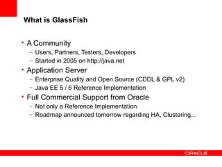 What is GlassFish
• A Community
– Users, Partners, Testers, Developers
– Started in 2005 on http://java.net

• Application Server
– Enterprise Quality and Open Source (CDDL & GPL v2)
– Java EE 5 / 6 Reference Implementation

• Full Commercial Support from Oracle
– Not only a Reference Implementation
– Roadmap announced tomorrow regarding HA, Clustering...

 