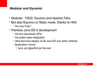 Modular and Dynamic
• Modular : OSGi: Equinox and Apache Felix
• But also Equinox or Static mode, thanks to HK2
– Yet very Fast !

• Painless Java EE 6 development
–
–
–
–

Via the new/easier APIs
Via better tools integration
Ultra fast Auto-deploy of all Java EE and static artifacts
Application runner
• java -jar glassfish.jar foo.war

 