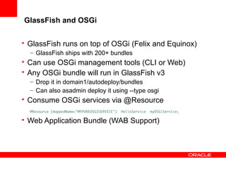 GlassFish and OSGi
• GlassFish runs on top of OSGi (Felix and Equinox)
– GlassFish ships with 200+ bundles

• Can use OSGi management tools (CLI or Web)
• Any OSGi bundle will run in GlassFish v3
– Drop it in domain1/autodeploy/bundles
– Can also asadmin deploy it using --type osgi

• Consume OSGi services via @Resource
@Resource (mappedName="MYPUREOSGISERVICE")

HelloService

myOSGiService;

• Web Application Bundle (WAB Support)

 
