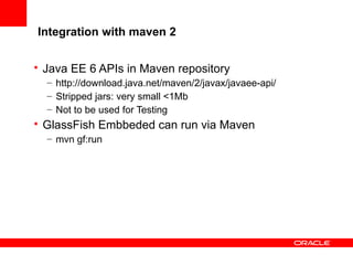 Integration with maven 2
• Java EE 6 APIs in Maven repository
– http://download.java.net/maven/2/javax/javaee-api/
– Stripped jars: very small <1Mb
– Not to be used for Testing

• GlassFish Embbeded can run via Maven
– mvn gf:run

 