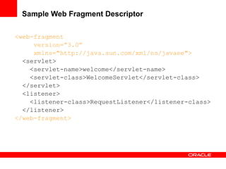 Sample Web Fragment Descriptor
<web-fragment
version=”3.0”
xmlns="http://java.sun.com/xml/ns/javaee">
<servlet>
<servlet-name>welcome</servlet-name>
<servlet-class>WelcomeServlet</servlet-class>
</servlet>
<listener>
<listener-class>RequestListener</listener-class>
</listener>
</web-fragment>

 
