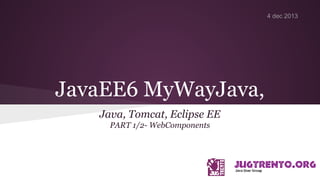 JavaEE6 MyWayJava,
Java, Tomcat, Eclipse EE
PART 1/2- WebComponents
4 dec 2013
 