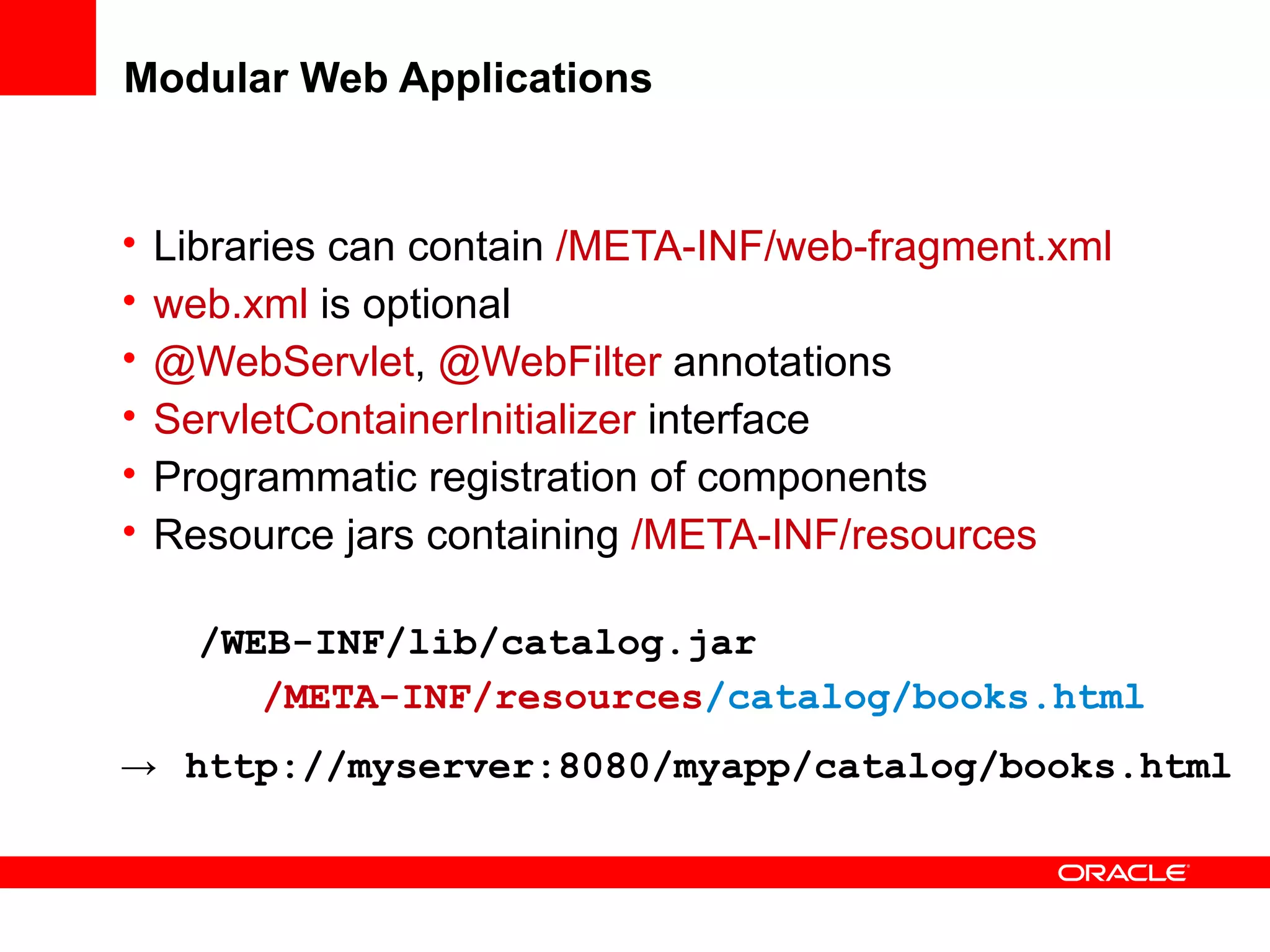 Modular Web Applications


•   Libraries can contain /META-INF/web-fragment.xml
•   web.xml is optional
•   @WebServlet, @WebFilter annotations
•   ServletContainerInitializer interface
•   Programmatic registration of components
•   Resource jars containing /META-INF/resources

      /WEB-INF/lib/catalog.jar
         /META-INF/resources/catalog/books.html
→    http://myserver:8080/myapp/catalog/books.html
 