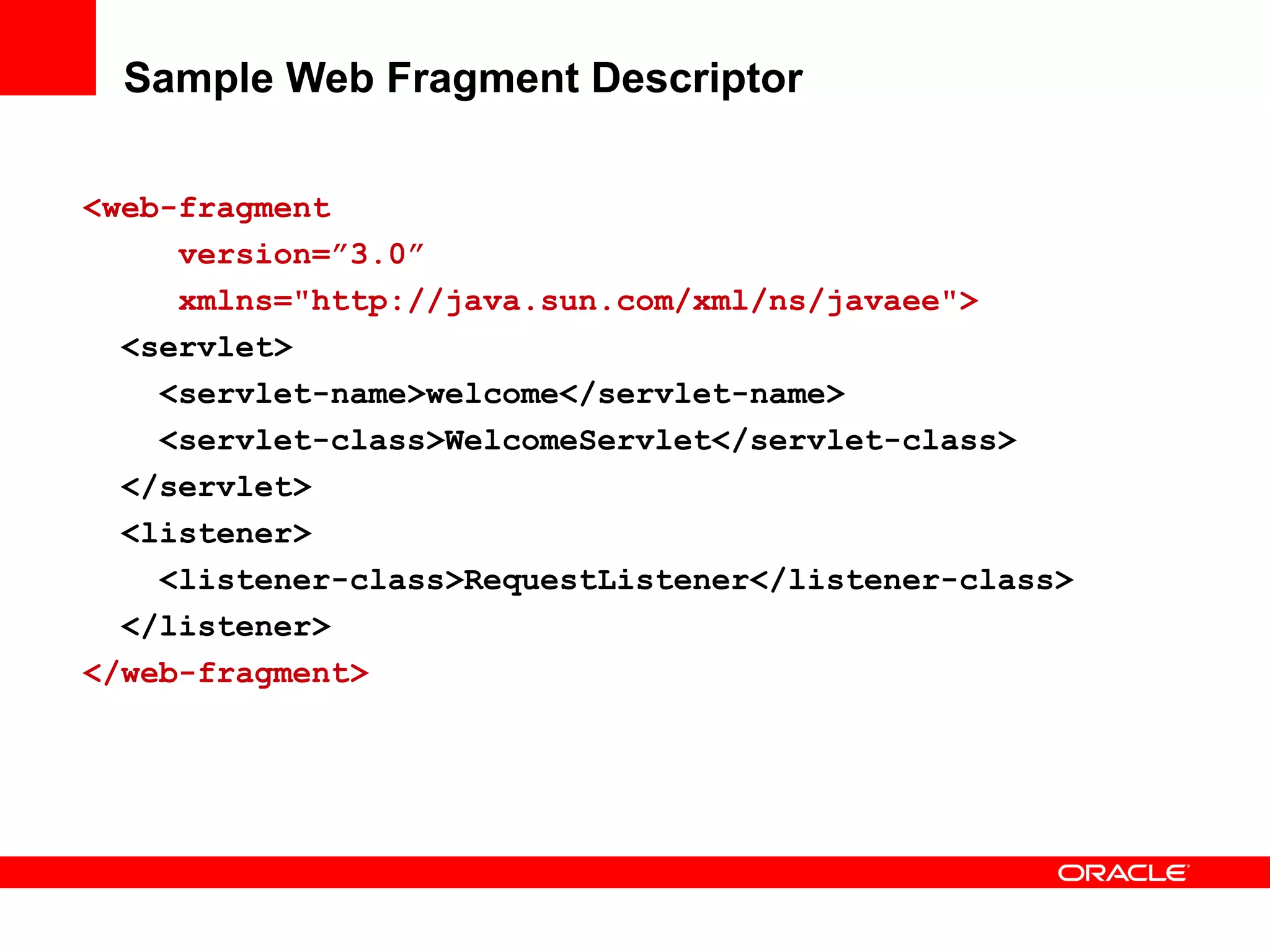 Sample Web Fragment Descriptor

<web-fragment
     version=”3.0”
     xmlns="http://java.sun.com/xml/ns/javaee">
  <servlet>
    <servlet-name>welcome</servlet-name>
    <servlet-class>WelcomeServlet</servlet-class>
  </servlet>
  <listener>
    <listener-class>RequestListener</listener-class>
  </listener>
</web-fragment>
 