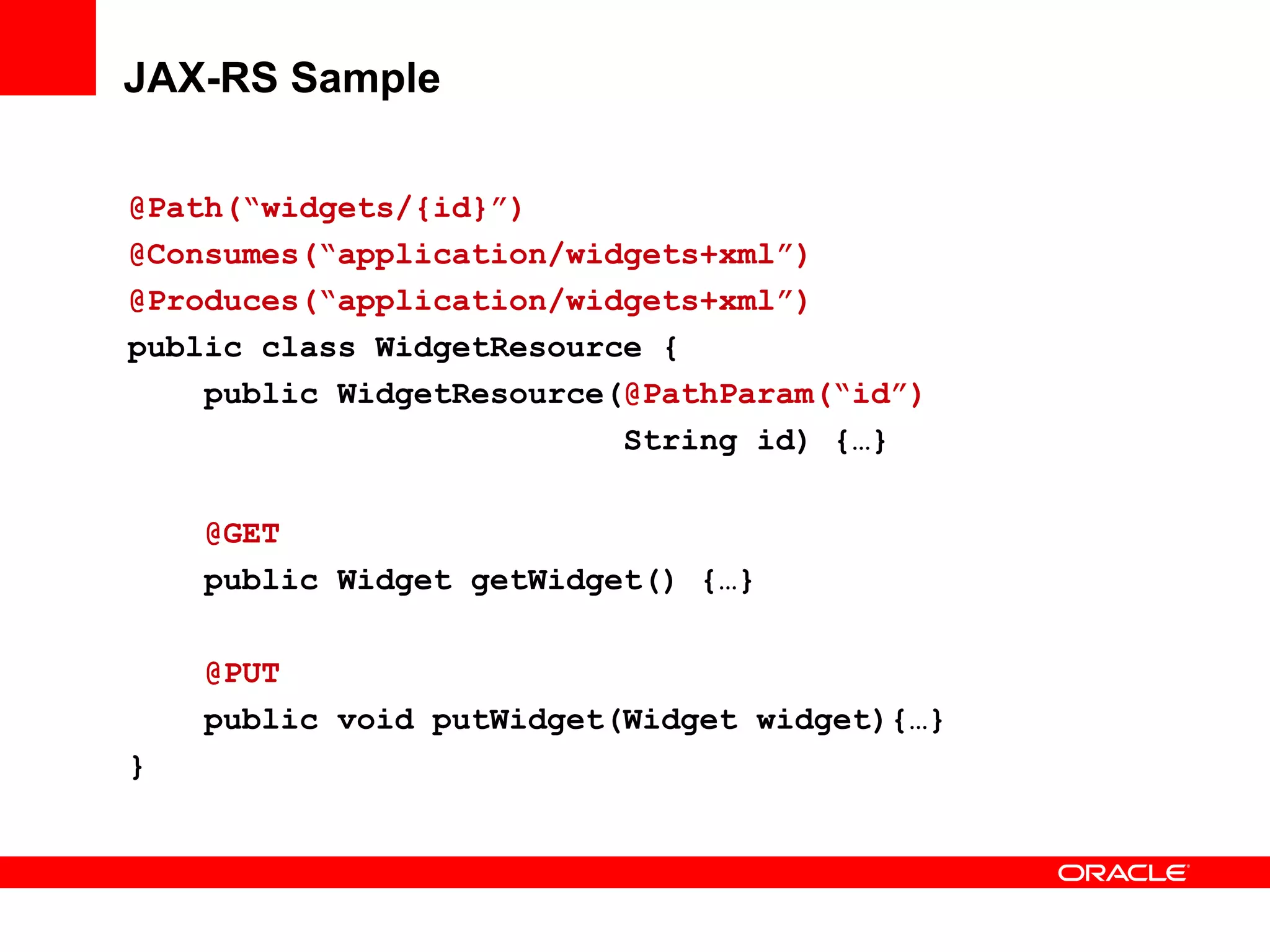 JAX-RS Sample

@Path(“widgets/{id}”)
@Consumes(“application/widgets+xml”)
@Produces(“application/widgets+xml”)
public class WidgetResource {
    public WidgetResource(@PathParam(“id”)
                          String id) {…}

    @GET
    public Widget getWidget() {…}

    @PUT
    public void putWidget(Widget widget){…}
}
 