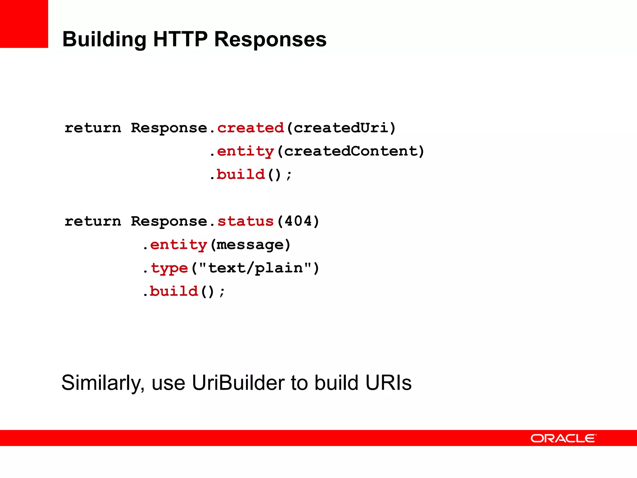 Building HTTP Responses



return Response.created(createdUri)
               .entity(createdContent)
               .build();

return Response.status(404)
        .entity(message)
        .type("text/plain")
        .build();




Similarly, use UriBuilder to build URIs
 