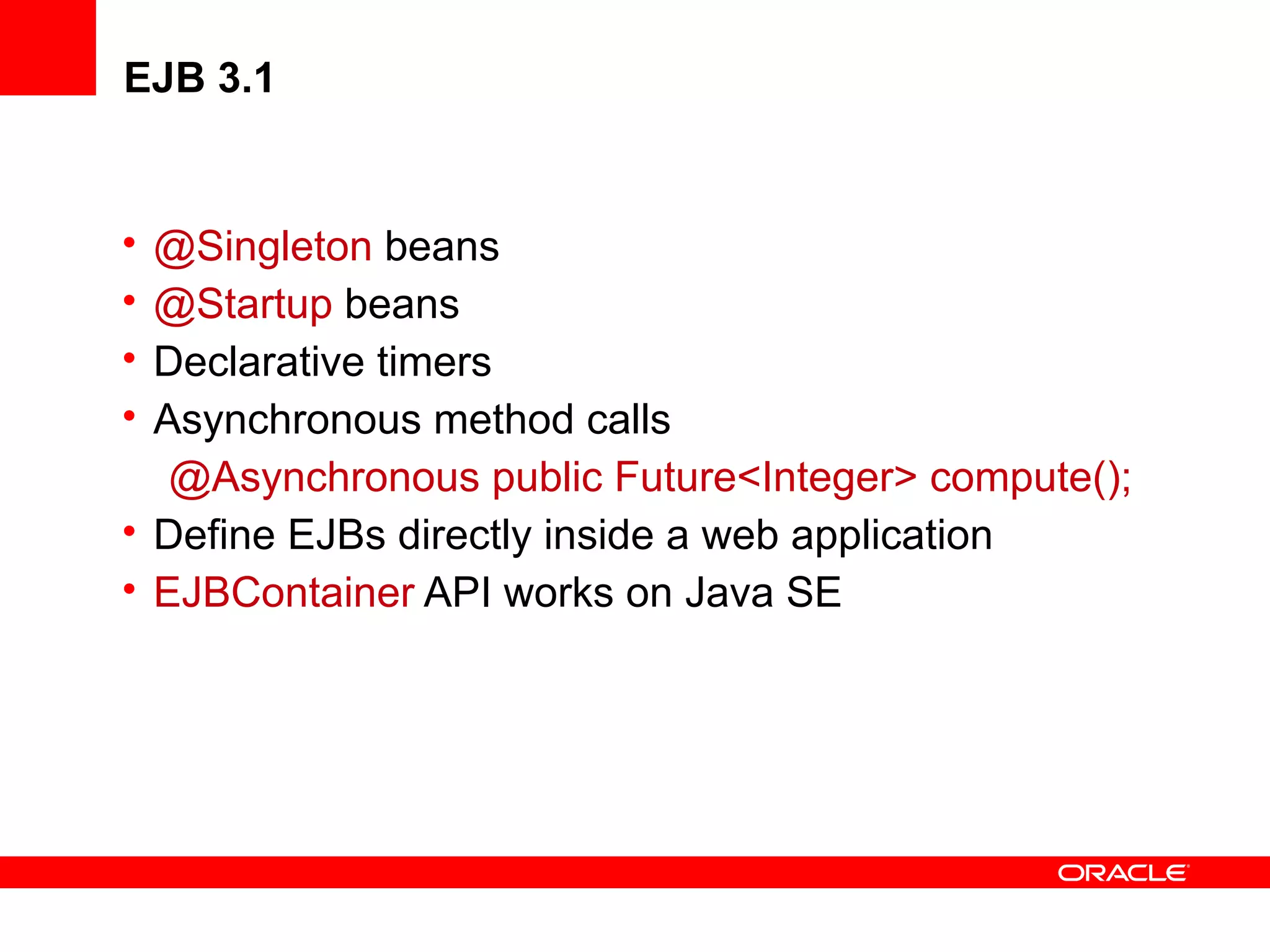 EJB 3.1


• @Singleton beans
• @Startup beans
• Declarative timers
• Asynchronous method calls
   @Asynchronous public Future<Integer> compute();
• Define EJBs directly inside a web application
• EJBContainer API works on Java SE
 