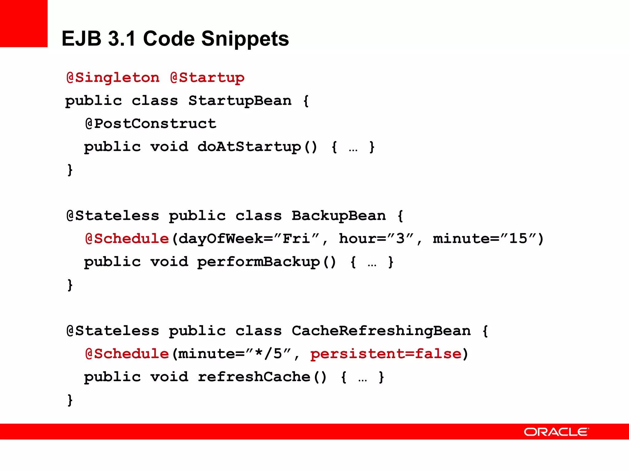 EJB 3.1 Code Snippets
@Singleton @Startup
public class StartupBean {
  @PostConstruct
  public void doAtStartup() { … }
}

@Stateless public class BackupBean {
  @Schedule(dayOfWeek=”Fri”, hour=”3”, minute=”15”)
  public void performBackup() { … }
}

@Stateless public class CacheRefreshingBean {
  @Schedule(minute=”*/5”, persistent=false)
  public void refreshCache() { … }
}
 