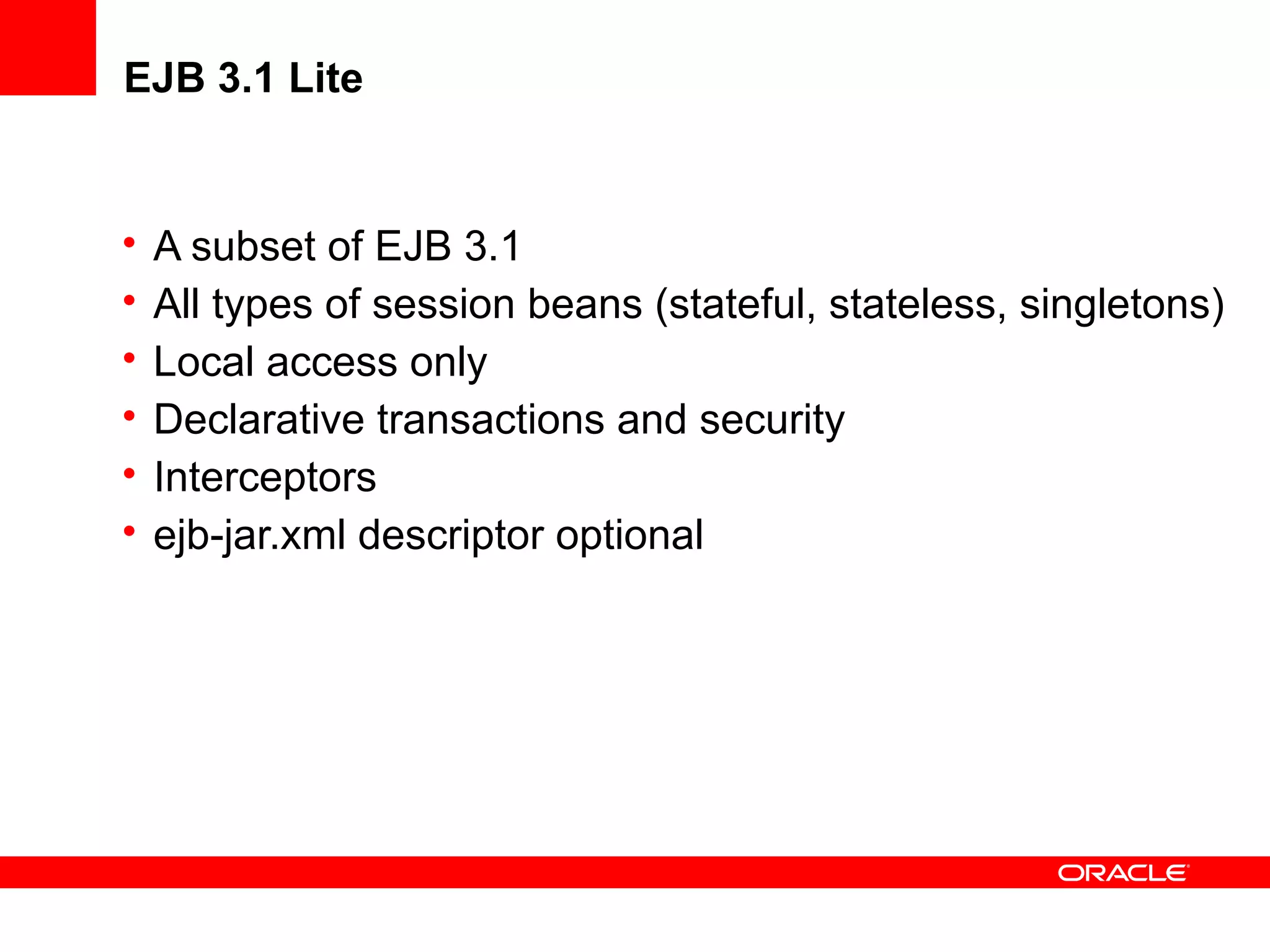 EJB 3.1 Lite


•   A subset of EJB 3.1
•   All types of session beans (stateful, stateless, singletons)
•   Local access only
•   Declarative transactions and security
•   Interceptors
•   ejb-jar.xml descriptor optional
 