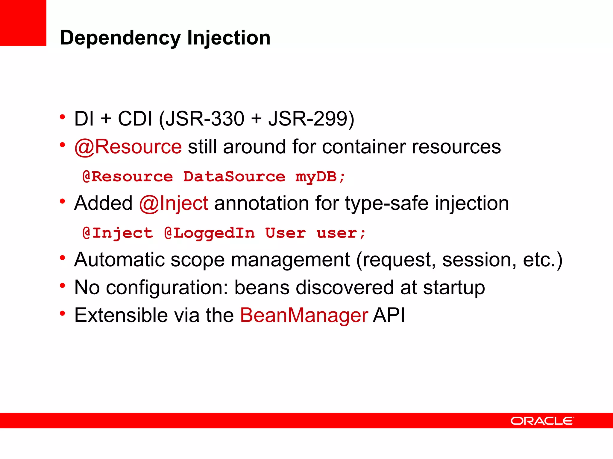 Dependency Injection


• DI + CDI (JSR-330 + JSR-299)
• @Resource still around for container resources
  @Resource DataSource myDB;
• Added @Inject annotation for type-safe injection
  @Inject @LoggedIn User user;
• Automatic scope management (request, session, etc.)
• No configuration: beans discovered at startup
• Extensible via the BeanManager API
 