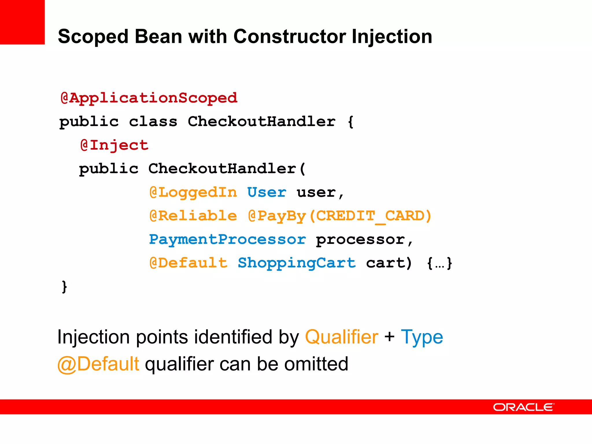 Scoped Bean with Constructor Injection


@ApplicationScoped
public class CheckoutHandler {
  @Inject
  public CheckoutHandler(
          @LoggedIn User user,
          @Reliable @PayBy(CREDIT_CARD)
          PaymentProcessor processor,
          @Default ShoppingCart cart) {…}
}


Injection points identified by Qualifier + Type
@Default qualifier can be omitted
 