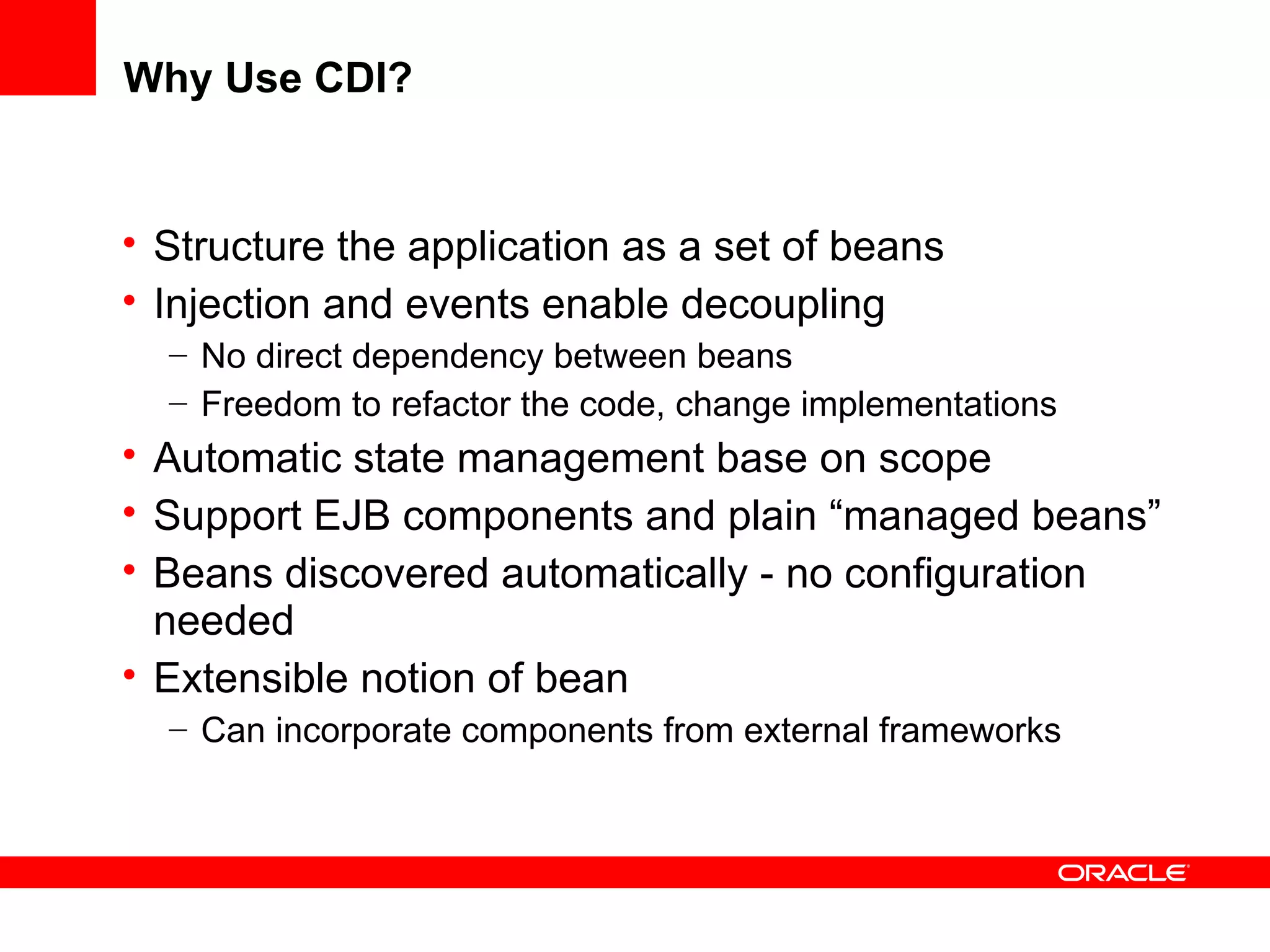 Why Use CDI?


• Structure the application as a set of beans
• Injection and events enable decoupling
  – No direct dependency between beans
  – Freedom to refactor the code, change implementations
• Automatic state management base on scope
• Support EJB components and plain “managed beans”
• Beans discovered automatically - no configuration
  needed
• Extensible notion of bean
  – Can incorporate components from external frameworks
 