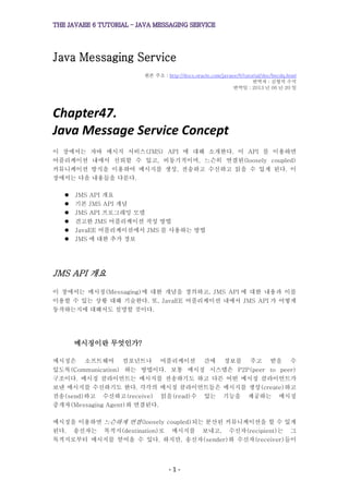 - 1 -
Java Messaging Service
원본 주소 : http://docs.oracle.com/javaee/6/tutorial/doc/bncdq.html
번역자 : 김형석 수석
번역일 : 2013 년 06 년 20 일
Chapter47.
Java Message Service Concept
이 장에서는 자바 메시지 서비스(JMS) API 에 대해 소개한다. 이 API 를 이용하면
어플리케이션 내에서 신뢰할 수 있고, 비동기적이며, 느슨히 연결된(loosely coupled)
커뮤니케이션 방식을 이용하여 메시지를 생성, 전송하고 수신하고 읽을 수 있게 된다. 이
장에서는 다음 내용들을 다룬다.
 JMS API 개요
 기본 JMS API 개념
 JMS API 프로그래밍 모델
 견고한 JMS 어플리케이션 작성 방법
 JavaEE 어플리케이션에서 JMS 를 사용하는 방법
 JMS 에 대한 추가 정보
JMS API 개요
이 장에서는 메시징(Messaging)에 대한 개념을 정의하고, JMS API 에 대한 내용과 이를
이용할 수 있는 상황 대해 기술한다. 또, JavaEE 어플리케이션 내에서 JMS API 가 어떻게
동작하는지에 대해서도 설명할 것이다.
메시징이란 무엇인가?
메시징은 소프트웨어 컴포넌트나 어플리케이션 간에 정보를 주고 받을 수
있도록(Communication) 하는 방법이다. 보통 메시징 시스템은 P2P(peer to peer)
구조이다. 메시징 클라이언트는 메시지를 전송하기도 하고 다른 어떤 메시징 클라이언트가
보낸 메시지를 수신하기도 한다. 각각의 메시징 클라이언트들은 메시지를 생성(create)하고
전송(send)하고 수신하고(receive) 읽을(read)수 있는 기능을 제공하는 메시징
중개자(Messaging Agent)와 연결된다.
메시징을 이용하면 느슨하게 연결(loosely coupled)되는 분산된 커뮤니케이션을 할 수 있게
된다. 송신자는 목적지(destination)로 메시지를 보내고, 수신자(recipient)는 그
목적지로부터 메시지를 얻어올 수 있다. 하지만, 송신자(sender)와 수신자(receiver)들이
 