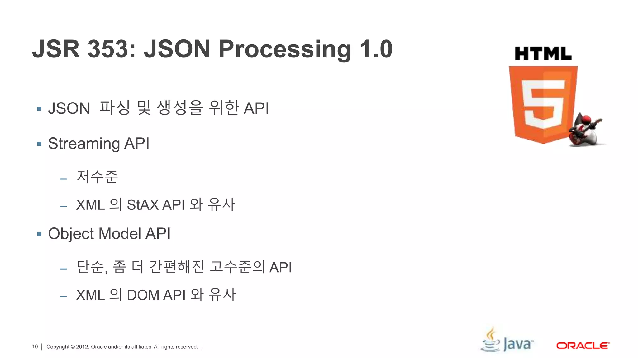 Copyright © 2012, Oracle and/or its affiliates. All rights reserved.10 JSR 353: JSON Processing 1.0  JSON 파싱 및 생성을 위한 API  Streaming API – 저수준 – XML 의 StAX API 와 유사  Object Model API – 단순, 좀 더 간편해진 고수준의 API – XML 의 DOM API 와 유사 