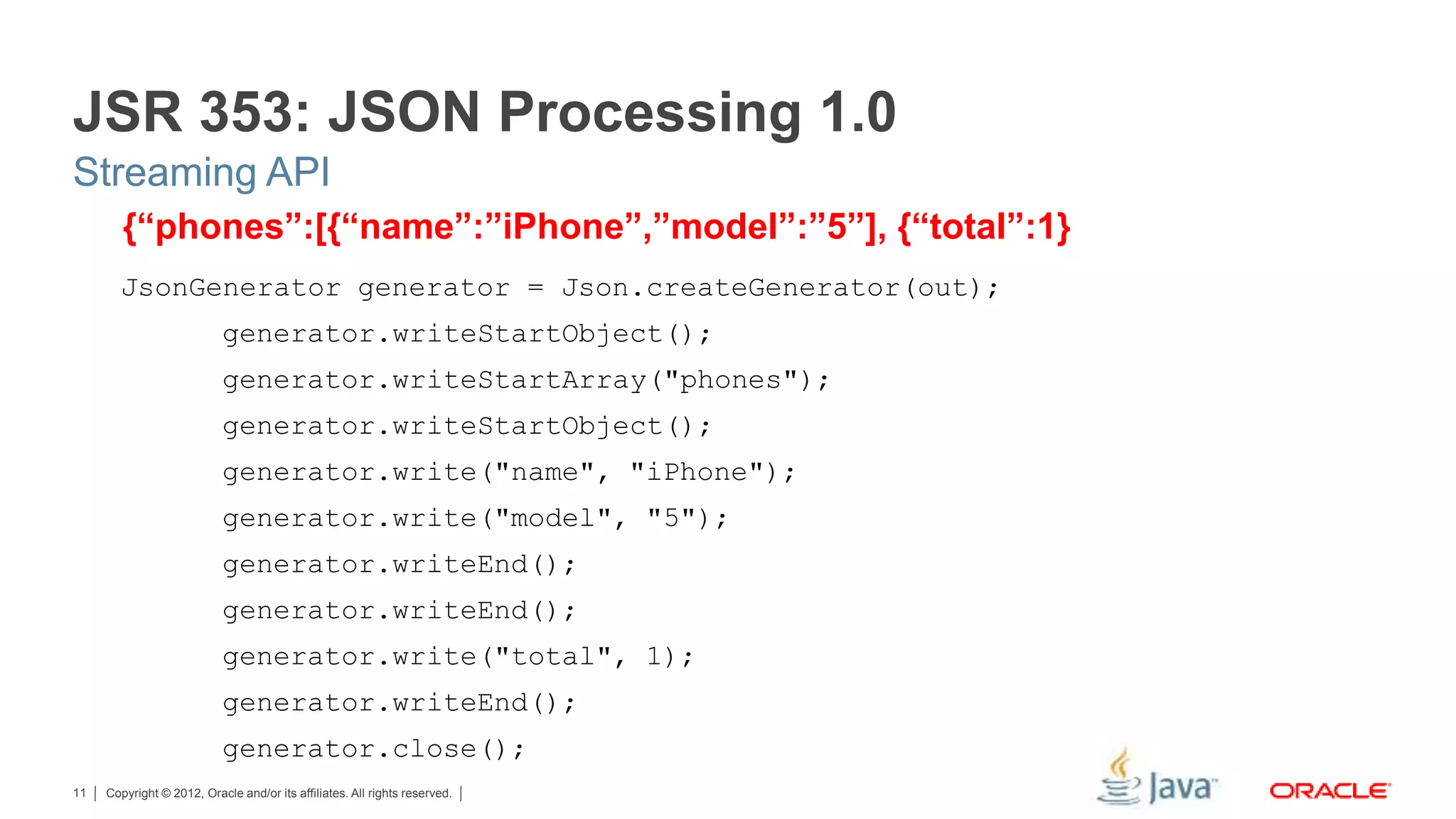 Copyright © 2012, Oracle and/or its affiliates. All rights reserved.11 JsonGenerator generator = Json.createGenerator(out); generator.writeStartObject(); generator.writeStartArray("phones"); generator.writeStartObject(); generator.write("name", "iPhone"); generator.write("model", "5"); generator.writeEnd(); generator.writeEnd(); generator.write("total", 1); generator.writeEnd(); generator.close(); JSR 353: JSON Processing 1.0 Streaming API {“phones”:[{“name”:”iPhone”,”model”:”5”], {“total”:1} 