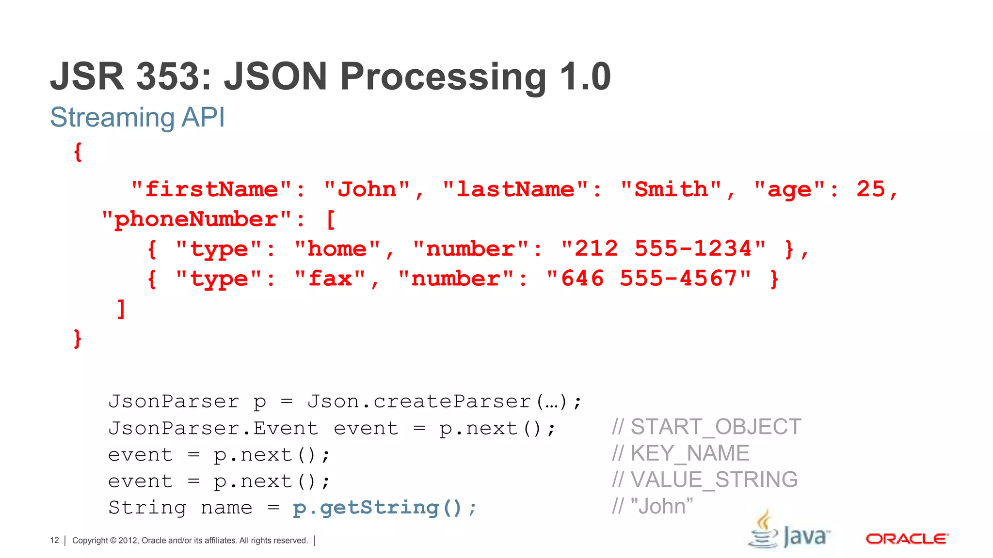 Copyright © 2012, Oracle and/or its affiliates. All rights reserved.12 { "firstName": "John", "lastName": "Smith", "age": 25, "phoneNumber": [ { "type": "home", "number": "212 555-1234" }, { "type": "fax", "number": "646 555-4567" } ] } JsonParser p = Json.createParser(…); JsonParser.Event event = p.next(); // START_OBJECT event = p.next(); // KEY_NAME event = p.next(); // VALUE_STRING String name = p.getString(); // "John” JSR 353: JSON Processing 1.0 Streaming API 