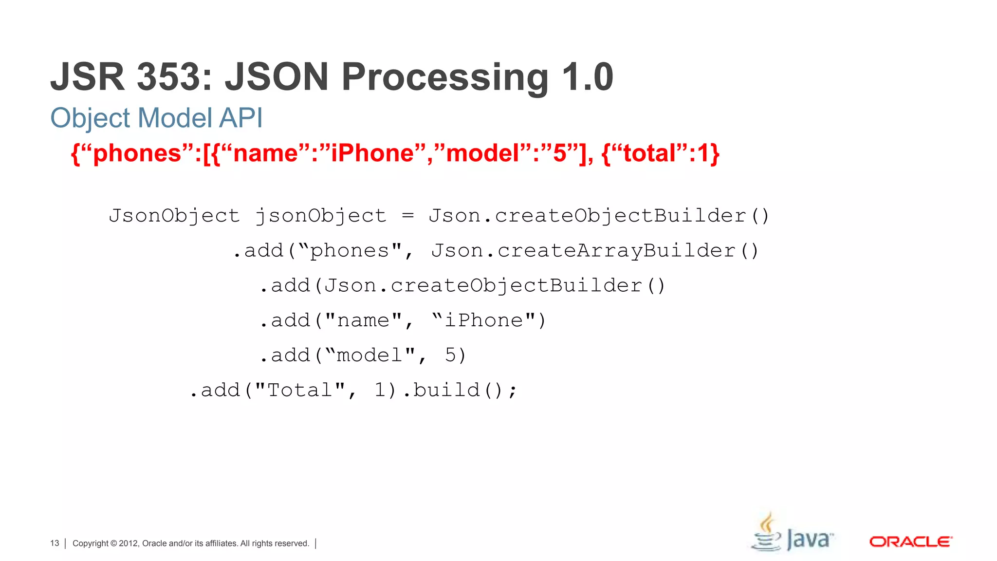 Copyright © 2012, Oracle and/or its affiliates. All rights reserved.13 {“phones”:[{“name”:”iPhone”,”model”:”5”], {“total”:1} JsonObject jsonObject = Json.createObjectBuilder() .add(“phones", Json.createArrayBuilder() .add(Json.createObjectBuilder() .add("name", “iPhone") .add(“model", 5) .add("Total", 1).build(); JSR 353: JSON Processing 1.0 Object Model API 
