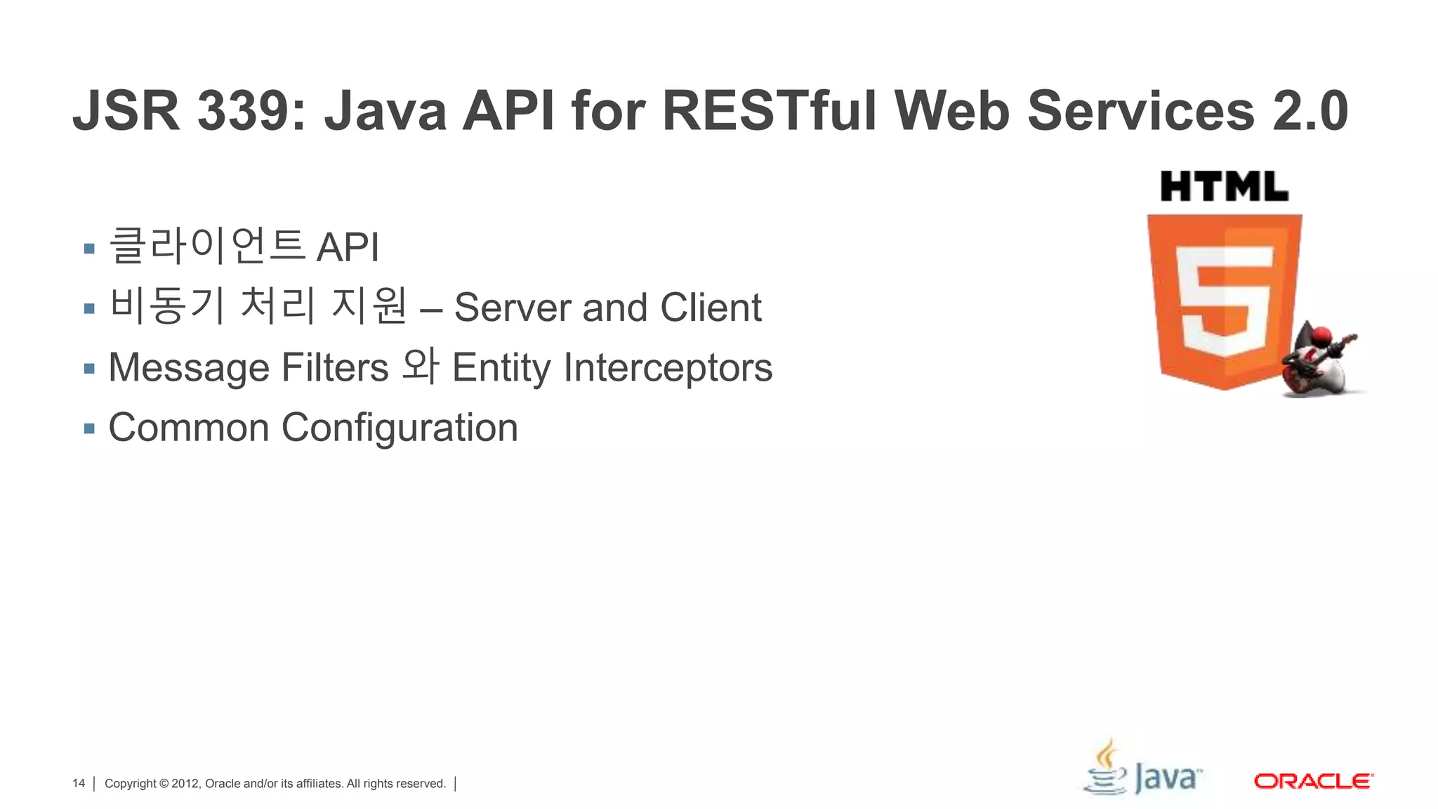 Copyright © 2012, Oracle and/or its affiliates. All rights reserved.14 JSR 339: Java API for RESTful Web Services 2.0  클라이언트 API  비동기 처리 지원 – Server and Client  Message Filters 와 Entity Interceptors  Common Configuration 