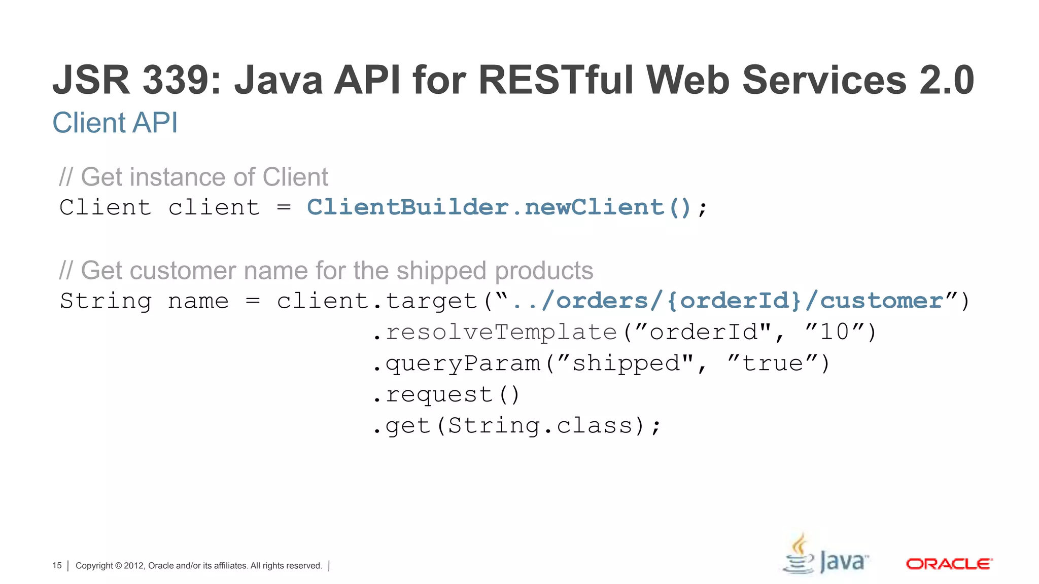 Copyright © 2012, Oracle and/or its affiliates. All rights reserved.15 JSR 339: Java API for RESTful Web Services 2.0 // Get instance of Client Client client = ClientBuilder.newClient(); // Get customer name for the shipped products String name = client.target(“../orders/{orderId}/customer”) .resolveTemplate(”orderId", ”10”) .queryParam(”shipped", ”true”) .request() .get(String.class); Client API 