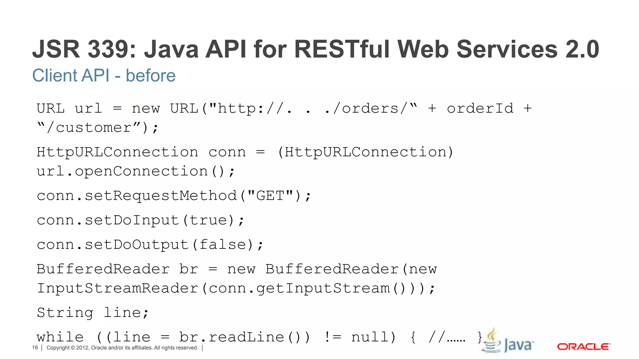 Copyright © 2012, Oracle and/or its affiliates. All rights reserved.16 JSR 339: Java API for RESTful Web Services 2.0 URL url = new URL("http://. . ./orders/“ + orderId + “/customer”); HttpURLConnection conn = (HttpURLConnection) url.openConnection(); conn.setRequestMethod("GET"); conn.setDoInput(true); conn.setDoOutput(false); BufferedReader br = new BufferedReader(new InputStreamReader(conn.getInputStream())); String line; while ((line = br.readLine()) != null) { //…… } Client API - before 
