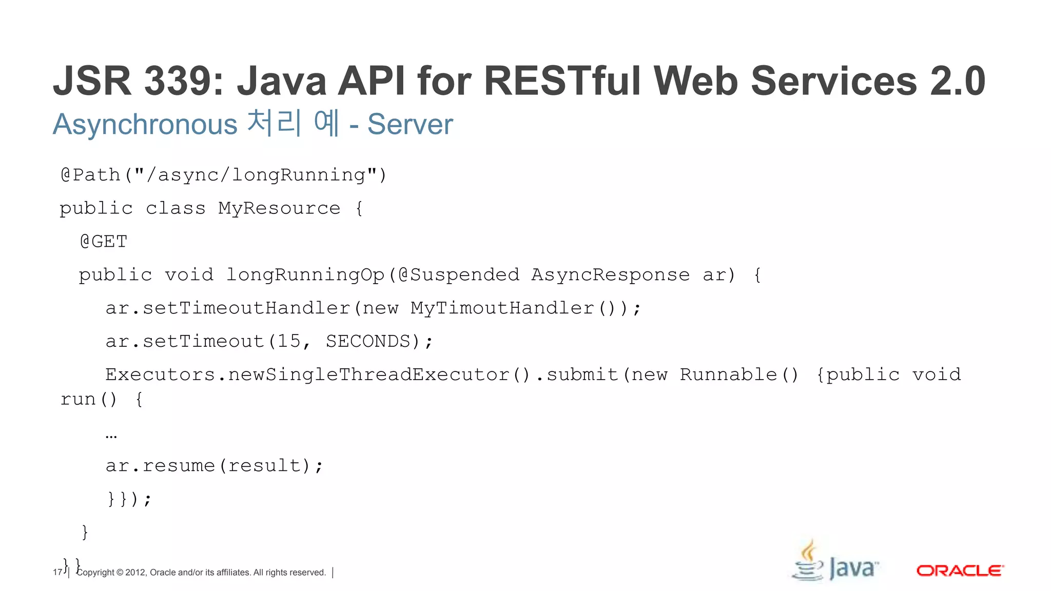 Copyright © 2012, Oracle and/or its affiliates. All rights reserved.17 JSR 339: Java API for RESTful Web Services 2.0 @Path("/async/longRunning") public class MyResource { @GET public void longRunningOp(@Suspended AsyncResponse ar) { ar.setTimeoutHandler(new MyTimoutHandler()); ar.setTimeout(15, SECONDS); Executors.newSingleThreadExecutor().submit(new Runnable() {public void run() { … ar.resume(result); }}); } }} Asynchronous 처리 예 - Server 